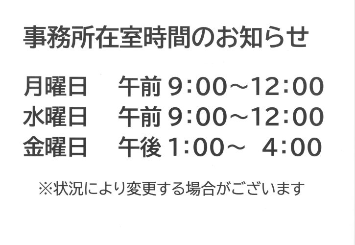 事務所滞在時間 ・月曜日　午前9:00-12:00 ・水曜日　午前9:00-12:00 ・金曜日　午後1:00-4:00 ※状況により変更する場合がございます。